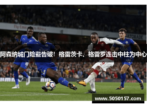 阿森纳城门险些告破！格雷茨卡、格雷罗连击中柱为中心